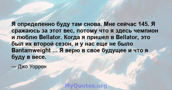 Я определенно буду там снова. Мне сейчас 145. Я сражаюсь за этот вес, потому что я здесь чемпион и люблю Bellator. Когда я пришел в Bellator, это был их второй сезон, и у нас еще не было Bantamweight ... Я верю в свое