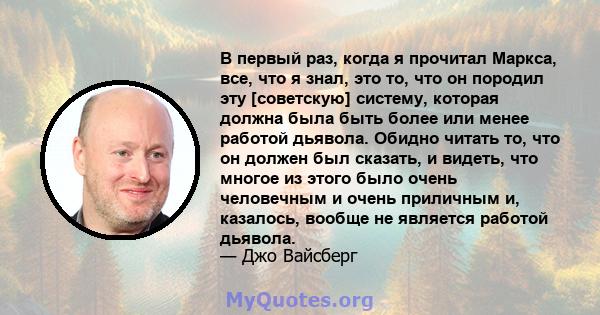 В первый раз, когда я прочитал Маркса, все, что я знал, это то, что он породил эту [советскую] систему, которая должна была быть более или менее работой дьявола. Обидно читать то, что он должен был сказать, и видеть,