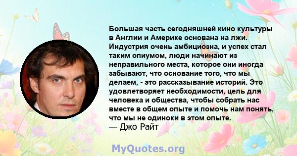 Большая часть сегодняшней кино культуры в Англии и Америке основана на лжи. Индустрия очень амбициозна, и успех стал таким опиумом, люди начинают из неправильного места, которое они иногда забывают, что основание того,