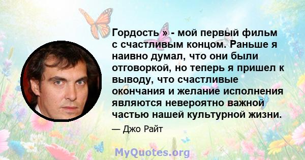 Гордость » - мой первый фильм с счастливым концом. Раньше я наивно думал, что они были отговоркой, но теперь я пришел к выводу, что счастливые окончания и желание исполнения являются невероятно важной частью нашей