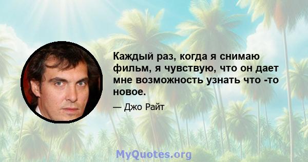 Каждый раз, когда я снимаю фильм, я чувствую, что он дает мне возможность узнать что -то новое.