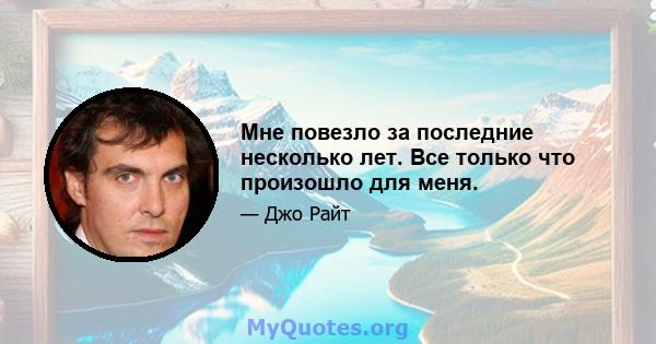 Мне повезло за последние несколько лет. Все только что произошло для меня.