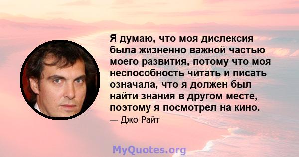 Я думаю, что моя дислексия была жизненно важной частью моего развития, потому что моя неспособность читать и писать означала, что я должен был найти знания в другом месте, поэтому я посмотрел на кино.