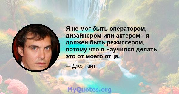 Я не мог быть оператором, дизайнером или актером - я должен быть режиссером, потому что я научился делать это от моего отца.