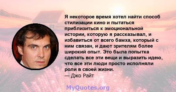 Я некоторое время хотел найти способ стилизации кино и пытаться приблизиться к эмоциональной истории, которую я рассказывал, и избавиться от всего бамха, который с ним связан, и дают зрителям более широкий опыт. Это