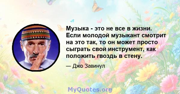 Музыка - это не все в жизни. Если молодой музыкант смотрит на это так, то он может просто сыграть свой инструмент, как положить гвоздь в стену.