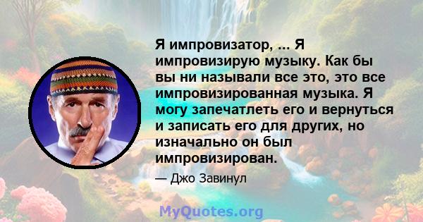 Я импровизатор, ... Я импровизирую музыку. Как бы вы ни называли все это, это все импровизированная музыка. Я могу запечатлеть его и вернуться и записать его для других, но изначально он был импровизирован.