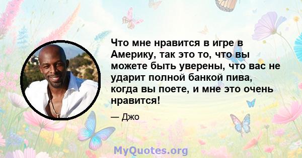 Что мне нравится в игре в Америку, так это то, что вы можете быть уверены, что вас не ударит полной банкой пива, когда вы поете, и мне это очень нравится!