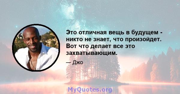 Это отличная вещь в будущем - никто не знает, что произойдет. Вот что делает все это захватывающим.