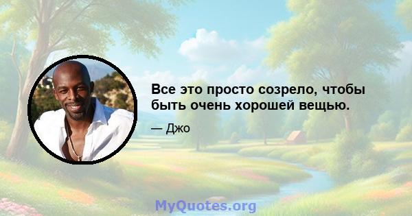 Все это просто созрело, чтобы быть очень хорошей вещью.