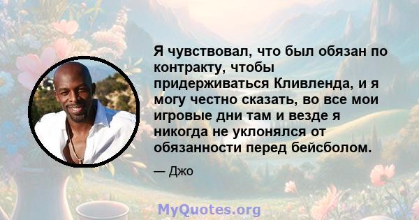 Я чувствовал, что был обязан по контракту, чтобы придерживаться Кливленда, и я могу честно сказать, во все мои игровые дни там и везде я никогда не уклонялся от обязанности перед бейсболом.