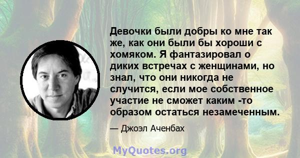 Девочки были добры ко мне так же, как они были бы хороши с хомяком. Я фантазировал о диких встречах с женщинами, но знал, что они никогда не случится, если мое собственное участие не сможет каким -то образом остаться