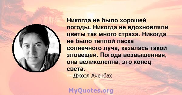 Никогда не было хорошей погоды. Никогда не вдохновляли цветы так много страха. Никогда не было теплой ласка солнечного луча, казалась такой зловещей. Погода возвышенная, она великолепна, это конец света.