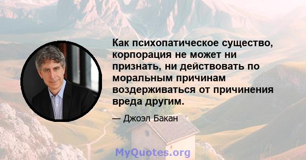 Как психопатическое существо, корпорация не может ни признать, ни действовать по моральным причинам воздерживаться от причинения вреда другим.