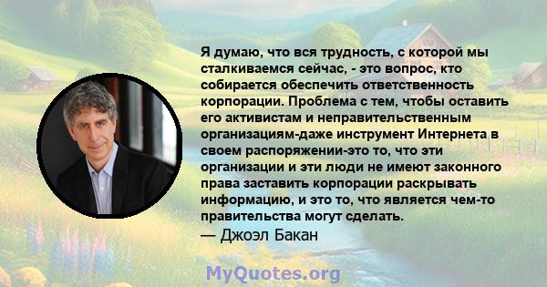 Я думаю, что вся трудность, с которой мы сталкиваемся сейчас, - это вопрос, кто собирается обеспечить ответственность корпорации. Проблема с тем, чтобы оставить его активистам и неправительственным организациям-даже