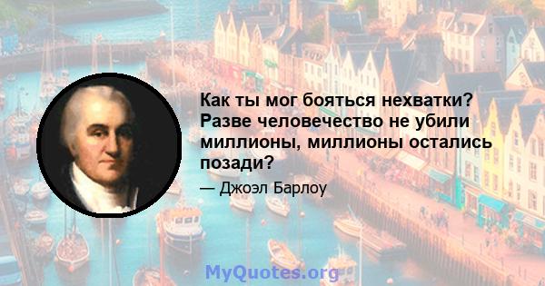 Как ты мог бояться нехватки? Разве человечество не убили миллионы, миллионы остались позади?