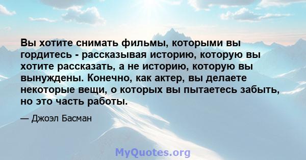 Вы хотите снимать фильмы, которыми вы гордитесь - рассказывая историю, которую вы хотите рассказать, а не историю, которую вы вынуждены. Конечно, как актер, вы делаете некоторые вещи, о которых вы пытаетесь забыть, но