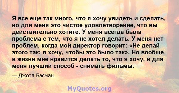 Я все еще так много, что я хочу увидеть и сделать, но для меня это чистое удовлетворение, что вы действительно хотите. У меня всегда была проблема с тем, что я не хотел делать. У меня нет проблем, когда мой директор