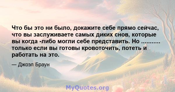 Что бы это ни было, докажите себе прямо сейчас, что вы заслуживаете самых диких снов, которые вы когда -либо могли себе представить. Но ........... только если вы готовы кровоточить, потеть и работать на это.