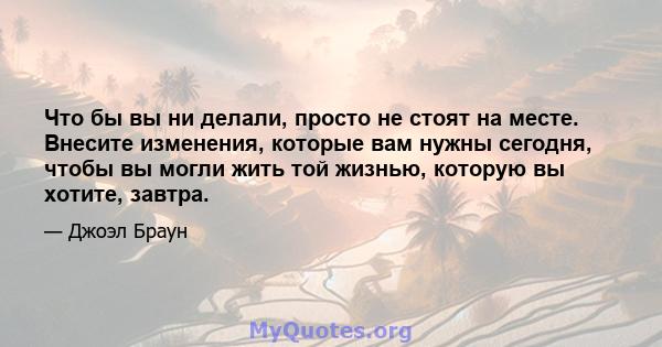 Что бы вы ни делали, просто не стоят на месте. Внесите изменения, которые вам нужны сегодня, чтобы вы могли жить той жизнью, которую вы хотите, завтра.