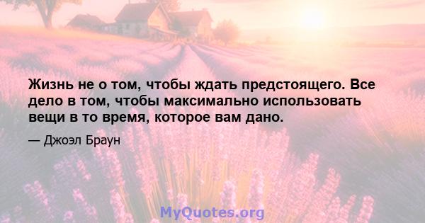 Жизнь не о том, чтобы ждать предстоящего. Все дело в том, чтобы максимально использовать вещи в то время, которое вам дано.