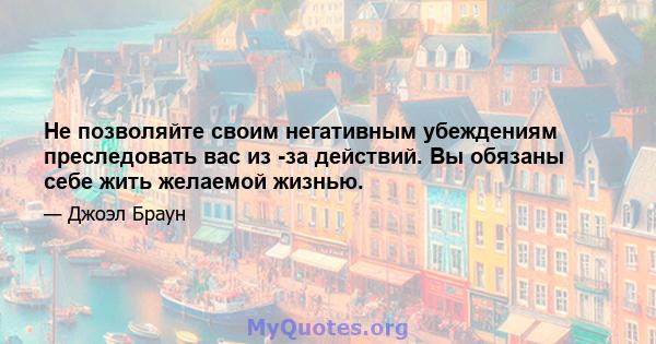 Не позволяйте своим негативным убеждениям преследовать вас из -за действий. Вы обязаны себе жить желаемой жизнью.