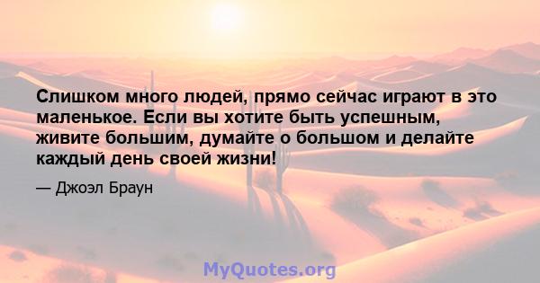 Слишком много людей, прямо сейчас играют в это маленькое. Если вы хотите быть успешным, живите большим, думайте о большом и делайте каждый день своей жизни!