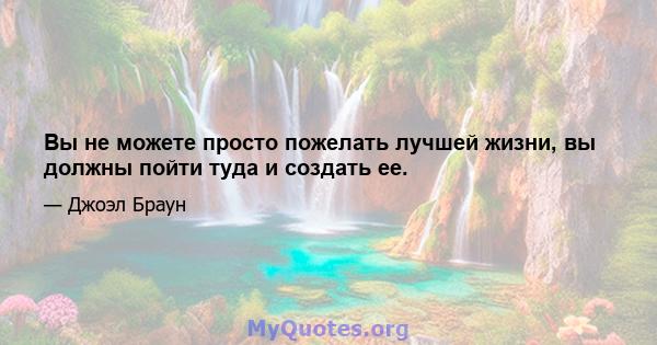 Вы не можете просто пожелать лучшей жизни, вы должны пойти туда и создать ее.