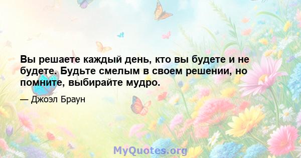 Вы решаете каждый день, кто вы будете и не будете. Будьте смелым в своем решении, но помните, выбирайте мудро.