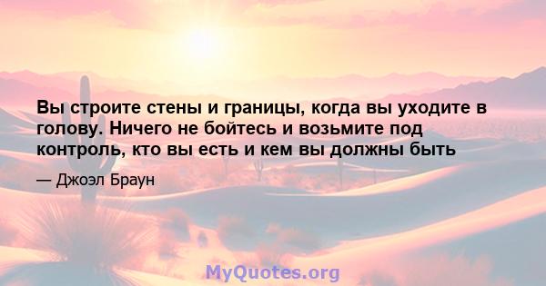 Вы строите стены и границы, когда вы уходите в голову. Ничего не бойтесь и возьмите под контроль, кто вы есть и кем вы должны быть