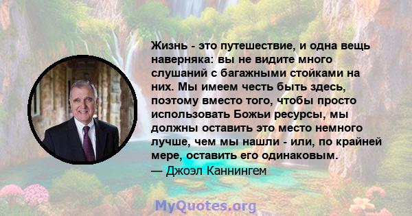 Жизнь - это путешествие, и одна вещь наверняка: вы не видите много слушаний с багажными стойками на них. Мы имеем честь быть здесь, поэтому вместо того, чтобы просто использовать Божьи ресурсы, мы должны оставить это