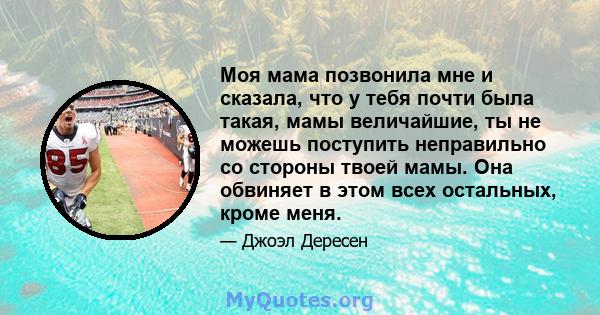 Моя мама позвонила мне и сказала, что у тебя почти была такая, мамы величайшие, ты не можешь поступить неправильно со стороны твоей мамы. Она обвиняет в этом всех остальных, кроме меня.