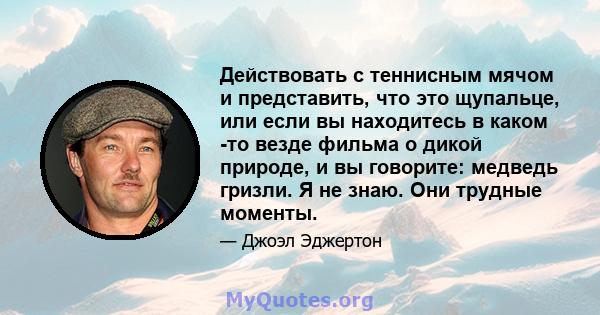 Действовать с теннисным мячом и представить, что это щупальце, или если вы находитесь в каком -то везде фильма о дикой природе, и вы говорите: медведь гризли. Я не знаю. Они трудные моменты.