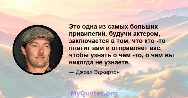 Это одна из самых больших привилегий, будучи актером, заключается в том, что кто -то платит вам и отправляет вас, чтобы узнать о чем -то, о чем вы никогда не узнаете.