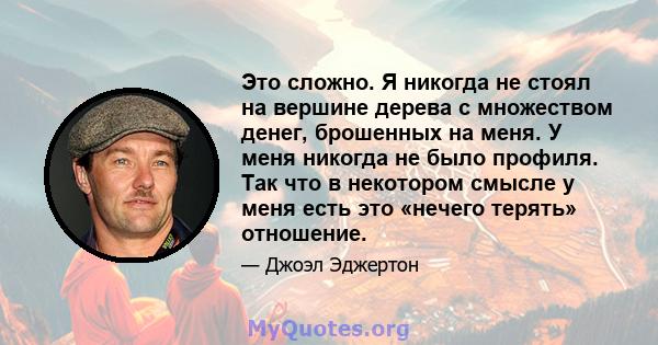 Это сложно. Я никогда не стоял на вершине дерева с множеством денег, брошенных на меня. У меня никогда не было профиля. Так что в некотором смысле у меня есть это «нечего терять» отношение.