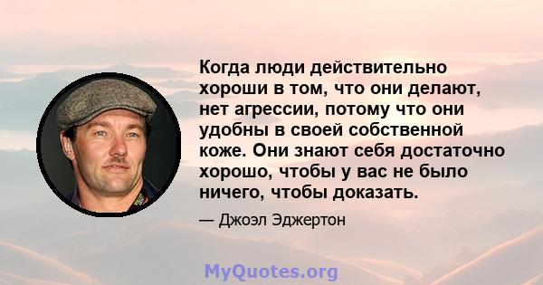 Когда люди действительно хороши в том, что они делают, нет агрессии, потому что они удобны в своей собственной коже. Они знают себя достаточно хорошо, чтобы у вас не было ничего, чтобы доказать.