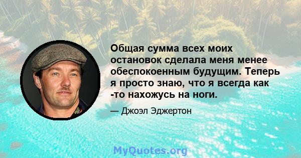 Общая сумма всех моих остановок сделала меня менее обеспокоенным будущим. Теперь я просто знаю, что я всегда как -то нахожусь на ноги.