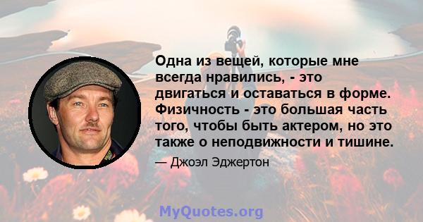 Одна из вещей, которые мне всегда нравились, - это двигаться и оставаться в форме. Физичность - это большая часть того, чтобы быть актером, но это также о неподвижности и тишине.