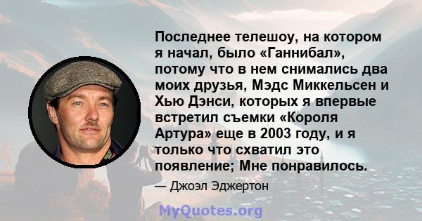 Последнее телешоу, на котором я начал, было «Ганнибал», потому что в нем снимались два моих друзья, Мэдс Миккельсен и Хью Дэнси, которых я впервые встретил съемки «Короля Артура» еще в 2003 году, и я только что схватил