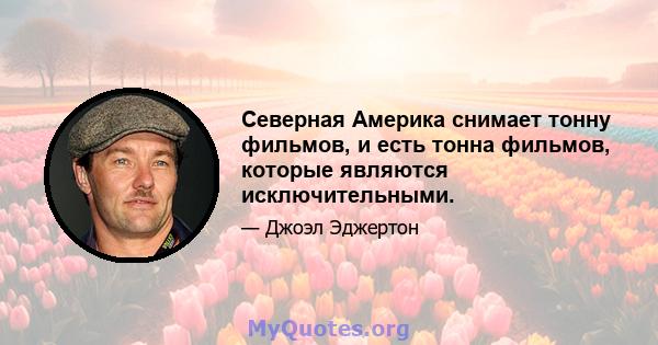 Северная Америка снимает тонну фильмов, и есть тонна фильмов, которые являются исключительными.