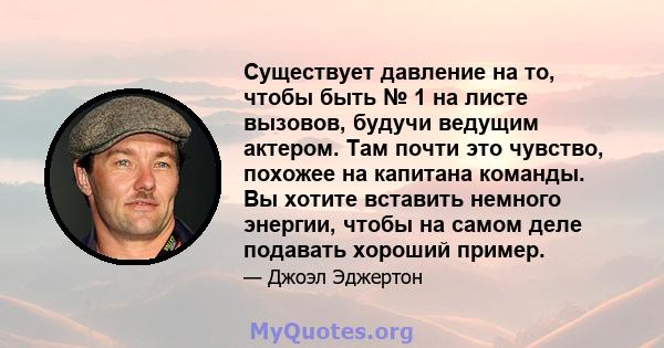 Существует давление на то, чтобы быть № 1 на листе вызовов, будучи ведущим актером. Там почти это чувство, похожее на капитана команды. Вы хотите вставить немного энергии, чтобы на самом деле подавать хороший пример.