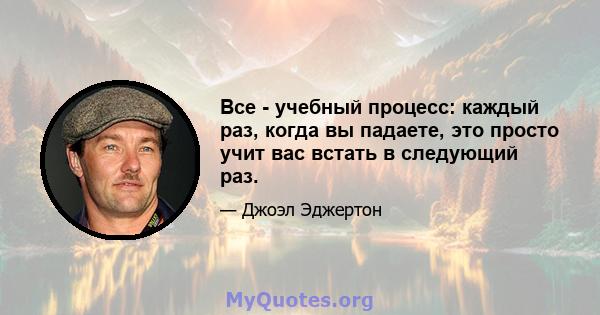 Все - учебный процесс: каждый раз, когда вы падаете, это просто учит вас встать в следующий раз.