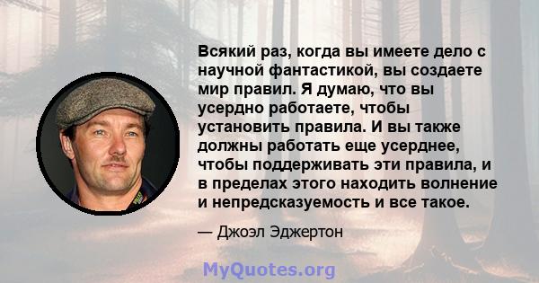 Всякий раз, когда вы имеете дело с научной фантастикой, вы создаете мир правил. Я думаю, что вы усердно работаете, чтобы установить правила. И вы также должны работать еще усерднее, чтобы поддерживать эти правила, и в