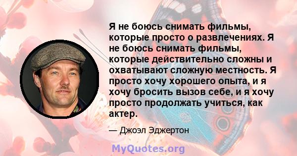 Я не боюсь снимать фильмы, которые просто о развлечениях. Я не боюсь снимать фильмы, которые действительно сложны и охватывают сложную местность. Я просто хочу хорошего опыта, и я хочу бросить вызов себе, и я хочу