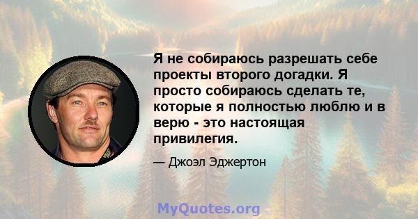 Я не собираюсь разрешать себе проекты второго догадки. Я просто собираюсь сделать те, которые я полностью люблю и в верю - это настоящая привилегия.