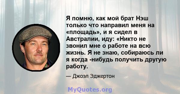 Я помню, как мой брат Нэш только что направил меня на «площадь», и я сидел в Австралии, иду: «Никто не звонил мне о работе на всю жизнь. Я не знаю, собираюсь ли я когда -нибудь получить другую работу.