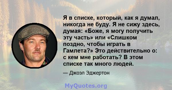 Я в списке, который, как я думал, никогда не буду. Я не сижу здесь, думая: «Боже, я могу получить эту часть» или «Слишком поздно, чтобы играть в Гамлета?» Это действительно о: с кем мне работать? В этом списке так много 