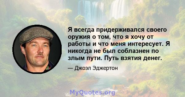 Я всегда придерживался своего оружия о том, что я хочу от работы и что меня интересует. Я никогда не был соблазнен по злым пути. Путь взятия денег.