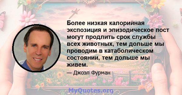 Более низкая калорийная экспозиция и эпизодическое пост могут продлить срок службы всех животных, тем дольше мы проводим в катаболическом состоянии, тем дольше мы живем.