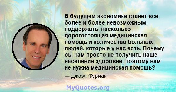 В будущем экономике станет все более и более невозможным поддержать, насколько дорогостоящая медицинская помощь и количество больных людей, которые у нас есть. Почему бы нам просто не получить наше население здоровее,